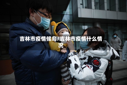 吉林市疫情候鸟/吉林市疫情什么情况