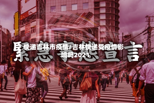 快递吉林市疫情/吉林快递受疫情影响吗2021