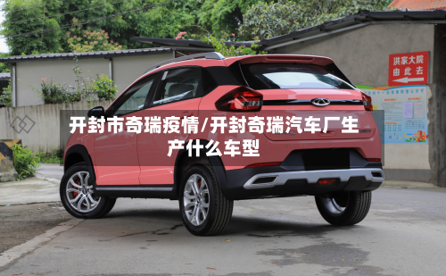 开封市奇瑞疫情/开封奇瑞汽车厂生产什么车型