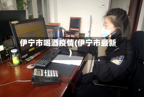 伊宁市喝酒疫情(伊宁市最新)-第2张图片