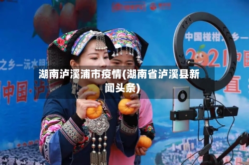 湖南泸溪浦市疫情(湖南省泸溪县新闻头条)-第2张图片