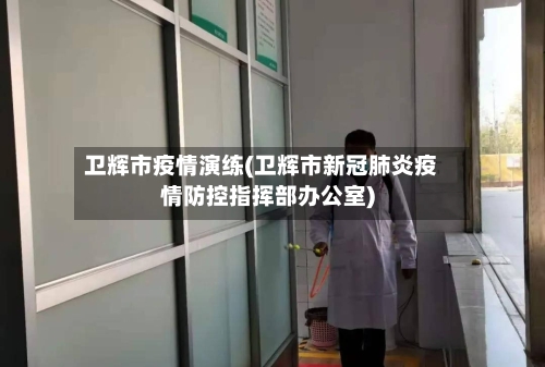 卫辉市疫情演练(卫辉市新冠肺炎疫情防控指挥部办公室)