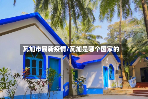 瓦加市最新疫情/瓦加是哪个国家的