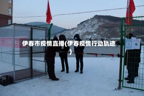 伊春市疫情直播(伊春疫情行动轨迹)