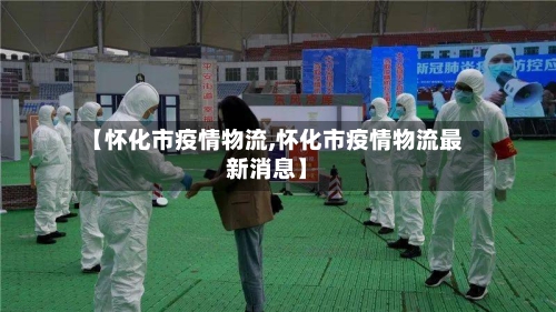 【怀化市疫情物流,怀化市疫情物流最新消息】