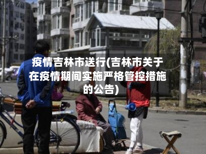 疫情吉林市送行(吉林市关于在疫情期间实施严格管控措施的公告)-第2张图片