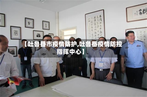 【吐鲁番市疫情防护,吐鲁番疫情防控指挥中心】