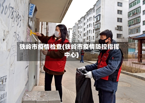 铁岭市疫情检查(铁岭市疫情防控指挥中心)