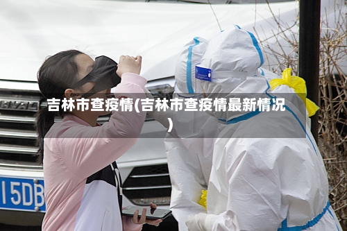 吉林市查疫情(吉林市查疫情最新情况)