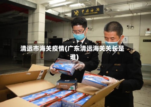 清远市海关疫情(广东清远海关关长是谁)-第2张图片