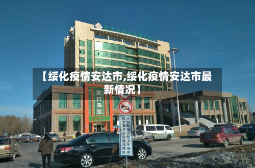 【绥化疫情安达市,绥化疫情安达市最新情况】-第2张图片