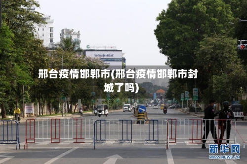邢台疫情邯郸市(邢台疫情邯郸市封城了吗)