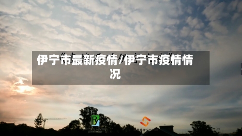 伊宁市最新疫情/伊宁市疫情情况