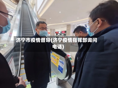 济宁市疫情督导(济宁疫情指挥部询问电话)-第2张图片