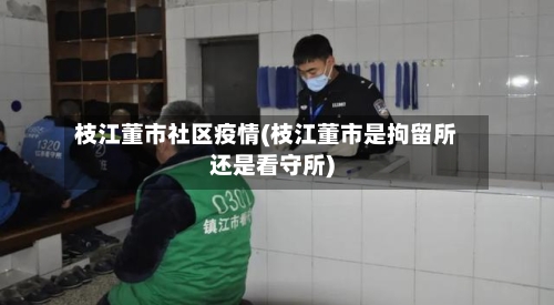 枝江董市社区疫情(枝江董市是拘留所还是看守所)-第3张图片