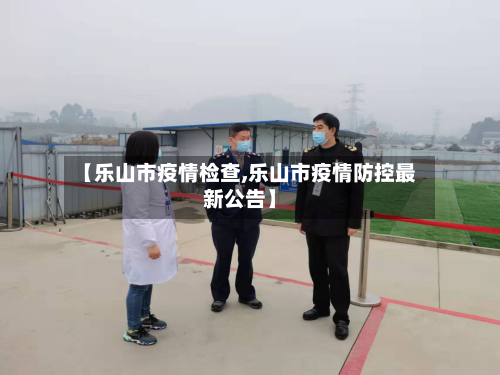 【乐山市疫情检查,乐山市疫情防控最新公告】