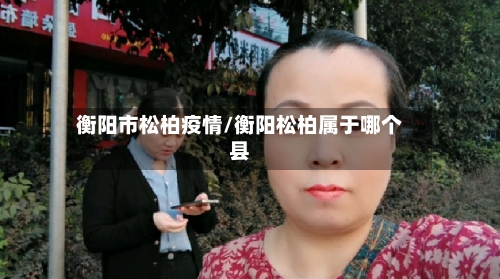 衡阳市松柏疫情/衡阳松柏属于哪个县-第3张图片