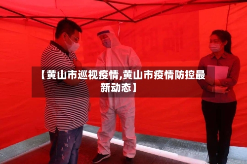 【黄山市巡视疫情,黄山市疫情防控最新动态】-第3张图片