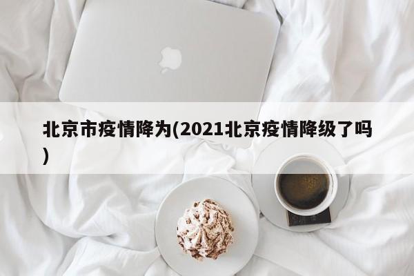 北京市疫情降为(2021北京疫情降级了吗)