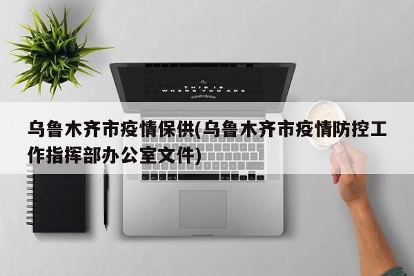 乌鲁木齐市疫情保供(乌鲁木齐市疫情防控工作指挥部办公室文件)