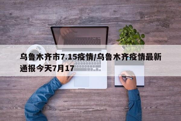 乌鲁木齐市7.15疫情/乌鲁木齐疫情最新通报今天7月17