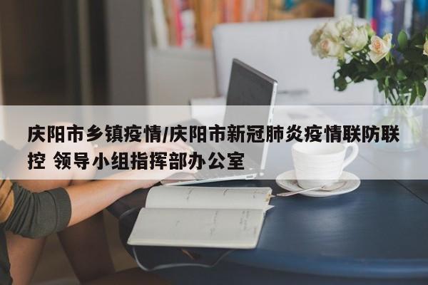 庆阳市乡镇疫情/庆阳市新冠肺炎疫情联防联控 领导小组指挥部办公室