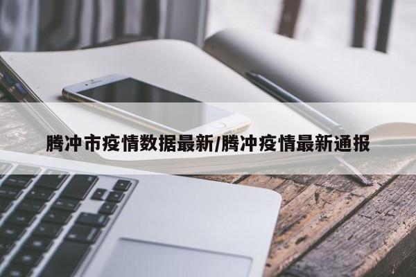 腾冲市疫情数据最新/腾冲疫情最新通报