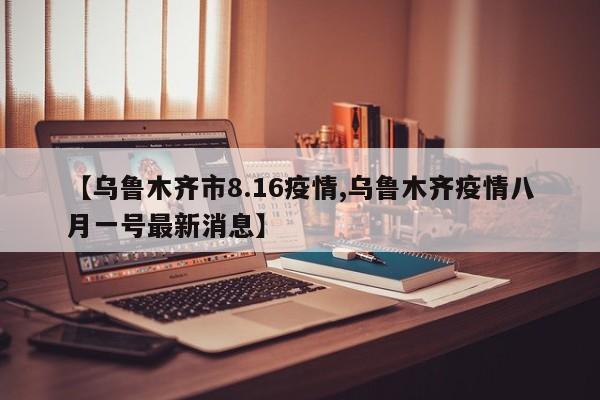 【乌鲁木齐市8.16疫情,乌鲁木齐疫情八月一号最新消息】