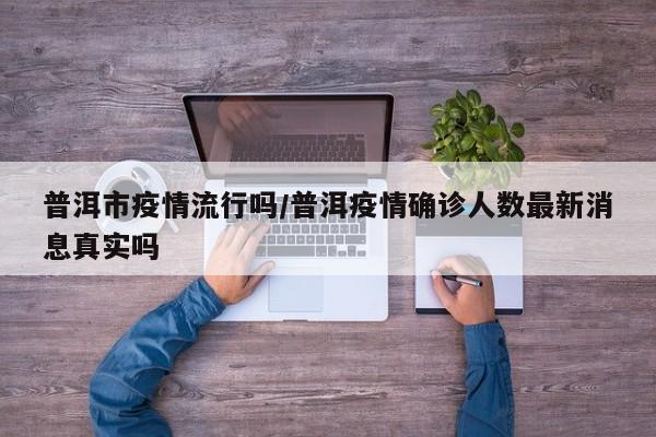 普洱市疫情流行吗/普洱疫情确诊人数最新消息真实吗