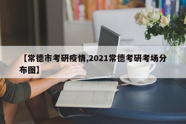 【常德市考研疫情,2021常德考研考场分布图】