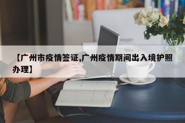 【广州市疫情签证,广州疫情期间出入境护照办理】