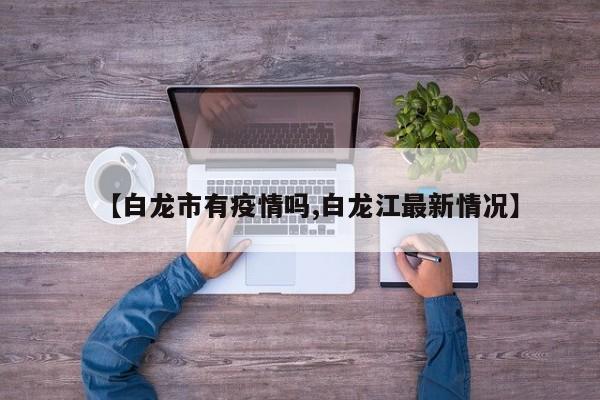 【白龙市有疫情吗,白龙江最新情况】