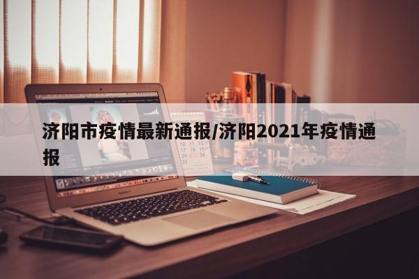 济阳市疫情最新通报/济阳2021年疫情通报