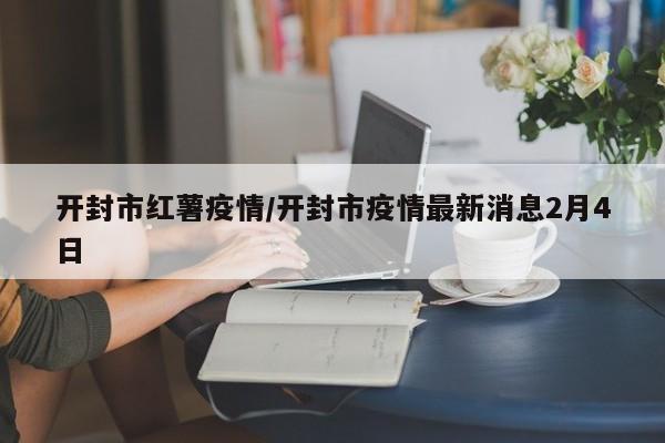 开封市红薯疫情/开封市疫情最新消息2月4日