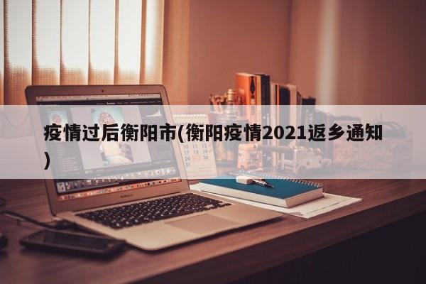 疫情过后衡阳市(衡阳疫情2021返乡通知)