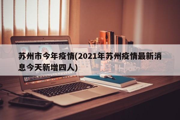 苏州市今年疫情(2021年苏州疫情最新消息今天新增四人)