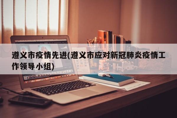 遵义市疫情先进(遵义市应对新冠肺炎疫情工作领导小组)