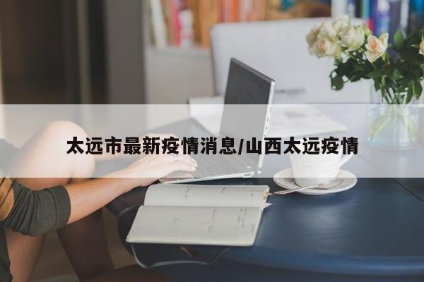太远市最新疫情消息/山西太远疫情