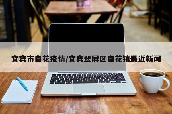 宜宾市白花疫情/宜宾翠屏区白花镇最近新闻
