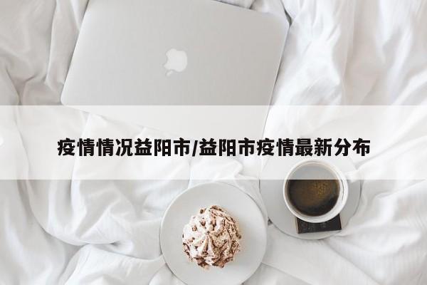 疫情情况益阳市/益阳市疫情最新分布