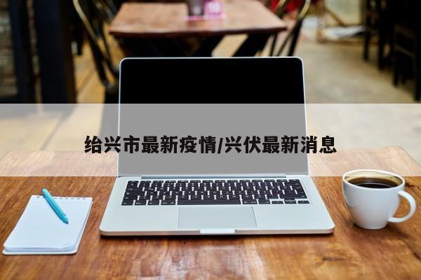 绐兴市最新疫情/兴伏最新消息