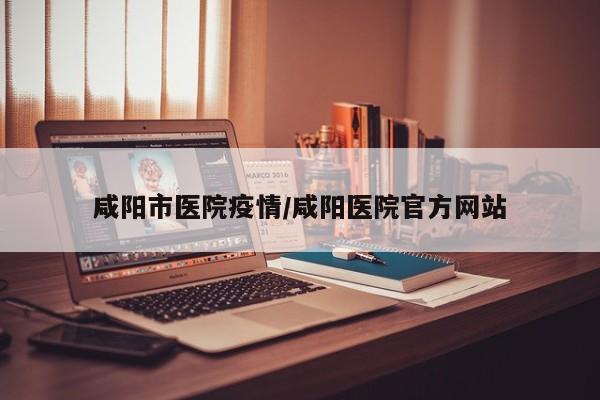 咸阳市医院疫情/咸阳医院官方网站