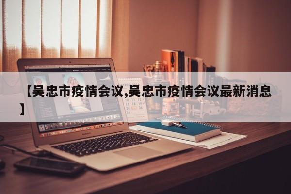 【吴忠市疫情会议,吴忠市疫情会议最新消息】