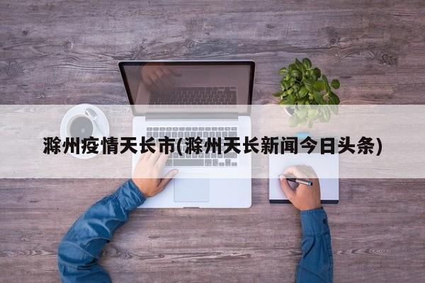 滁州疫情天长市(滁州天长新闻今日头条)