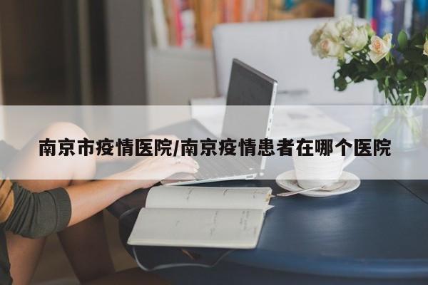 南京市疫情医院/南京疫情患者在哪个医院