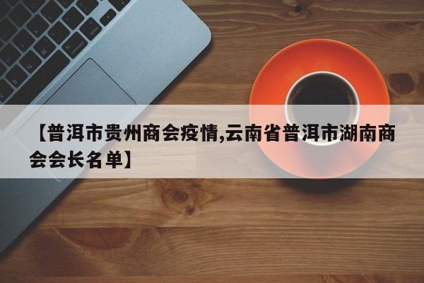 【普洱市贵州商会疫情,云南省普洱市湖南商会会长名单】