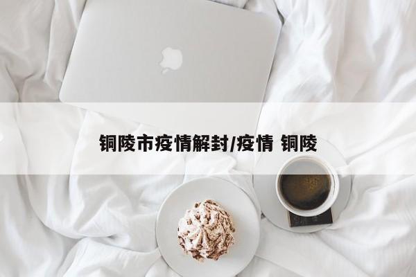 铜陵市疫情解封/疫情 铜陵