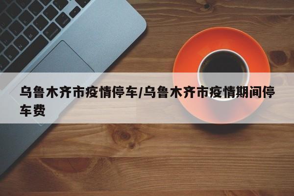 乌鲁木齐市疫情停车/乌鲁木齐市疫情期间停车费