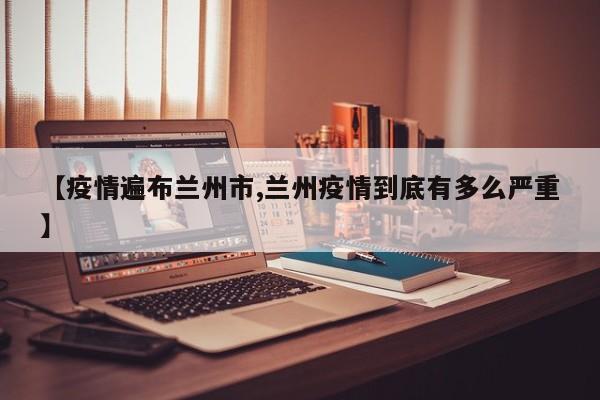 【疫情遍布兰州市,兰州疫情到底有多么严重】