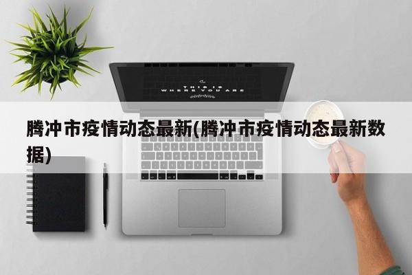 腾冲市疫情动态最新(腾冲市疫情动态最新数据)
